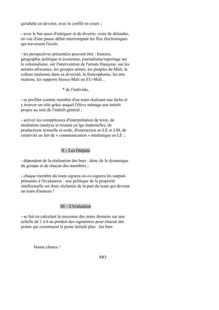 qu'adulte en devenir, avec le conflit en cours ;
- avec le but aussi d'intriguer et de divertir, voire de détendre,
en vue d'une pause débat interrompant les flux électroniques
qui traversent l'école.
- les perspectives présentées peuvent être : histoire,
géographie politique et économie, journalisme/reportage sur
le colonialisme, sur l'intervention de l'armée française, sur les
armées africaines, les groupes armés, les peuples du Mali, la
culture malienne dans sa diversité, la francophonie, les arts
maliens, les rapports Suisse-Mali ou EU-Mali...
* de l'individu,
- se profiler comme membre d'un team réalisant une tâche et
y trouver un rôle grâce auquel l'élève ménage son intérêt
propre au sein de l'intérêt général ;
- activer les compétences d'interprétation de texte, de
médiation (analyse et résumé en lge maternelle), de
productions textuelle et orale, d'interaction en LE et LM, de
créativité en fait de « communication » médiatique en LE ;
II – Les Outputs
- dépendent de la réalisation des buts : donc de la dynamique
du groupe et de chacun des membres ;
- chaque membre du team signera ou co-signera les outputs
présentés à l'évaluation : une politique de la propriété
intellectuelle est donc réclamée de la part du team qui devient
un team d'auteurs !
III – L'évaluation
- se fait en calculant la moyenne des notes données sur une
échelle de 1 à 6 au produit des signataires pour chacun des
points qui constituent le poste intitulé plus : les buts

bonne chance !
MO

 