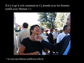 Il n’y à qu’à voir comment tu t’y prends avec les femmes (enfin avec Maman ! ) :* Je crois que Maman préfèrera celle-là
