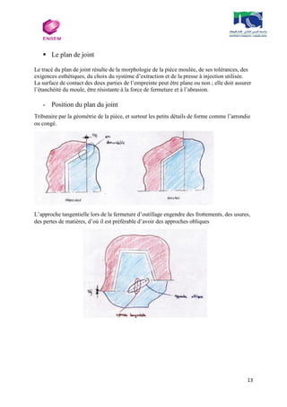 13
 Le plan de joint
Le tracé du plan de joint résulte de la morphologie de la pièce moulée, de ses tolérances, des
exigences esthétiques, du choix du système d’extraction et de la presse à injection utilisée.
La surface de contact des deux parties de l’empreinte peut être plane ou non ; elle doit assurer
l’étanchéité du moule, être résistante à la force de fermeture et à l’abrasion.
- Position du plan du joint
Tributaire par la géométrie de la pièce, et surtout les petits détails de forme comme l’arrondie
ou congé.
L’approche tangentielle lors de la fermeture d’outillage engendre des frottements, des usures,
des pertes de matières, d’où il est préférable d’avoir des approches obliques
 