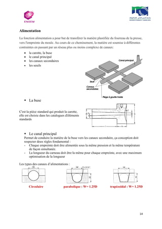 14
Alimentation
La fonction alimentation a pour but de transférer la matière plastifiée du fourreau de la presse,
vers l'empreinte du moule. Au cours de ce cheminement, la matière est soumise à différentes
contraintes en passant par un réseau plus ou moins complexe de canaux:
 la carotte, la buse
 le canal principal
 les canaux secondaires
 les seuils
 La buse
C'est la pièce standard qui produit la carotte,
elle est choisie dans les catalogues d'éléments
standards
 Le canal principal
Permet de conduire la matière de la buse vers les canaux secondaire, ça conception doit
respecter deux règles fondamental :
- Chaque empreinte doit être alimentée sous la même pression et la même température
de façon simultanée.
- La longueur du carneau doit être la même pour chaque empreinte, avec une maximum
optimisation de la longueur
Les types des canaux d’alimentations :
Circulaire parabolique : W= 1.25D trapézoïdal : W= 1.25D
 