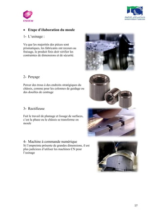 17
 Etape d’élaboration du moule
1- L’usinage :
Vu que les majorités des pièces sont
prismatiques, les fabricants ont recours au
fraisage, le produit finis doit vérifier les
contraintes de dimensions et de sécurité.
2- Perçage
Percer des trous à des endroits stratégiques du
châssis, comme pour les colonnes de guidage ou
des douilles de centrage
3- Rectifieuse
Fait le travail de plamage et lissage de surfaces,
c’est la phase ou le châssis se transforme on
moule
4- Machine à commande numérique
Si l’empreinte présente de grandes dimensions, il est
plus judicieux d’utiliser les machines CN pour
l’usinage
 