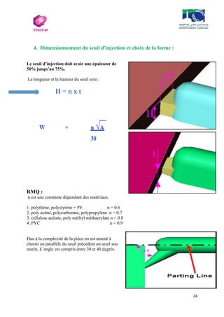24
4. Dimensionnement du seuil d’injection et choix de la forme :
Le seuil d’injection doit avoir une épaisseur de
50% jusqu’au 75%.
La longueur et la hauteur du seuil sera :
H = n x t
RMQ :
n est une constante dépendant des matériaux.
1. polythène, polystyrène + PE n = 0.6
2. poly acétal, polycarbonate, polypropylène n = 0.7
3. cellulose acétate, poly méthyl méthacrylate n = 0.8
4. PVC n = 0.9
Due à la complexité de la pièce on est amené à
choisir en parallèle du seuil précédent un seuil sou
marin, L’angle est compris entre 30 et 40 degrés.
 