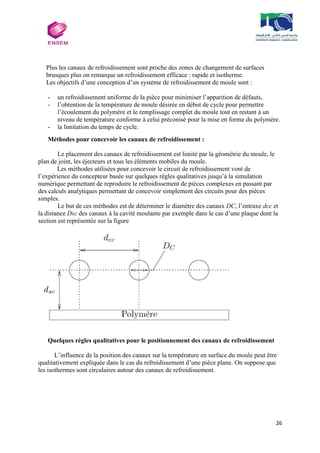 26
Plus les canaux de refroidissement sont proche des zones de changement de surfaces
brusques plus on remarque un refroidissement efficace : rapide et isotherme.
Les objectifs d’une conception d’un système de refroidissement de moule sont :
- un refroidissement uniforme de la pièce pour minimiser l’apparition de défauts,
- l’obtention de la température de moule désirée en début de cycle pour permettre
l’écoulement du polymère et le remplissage complet du moule tout en restant à un
niveau de température conforme à celui préconisé pour la mise en forme du polymère.
- la limitation du temps de cycle.
Méthodes pour concevoir les canaux de refroidissement :
Le placement des canaux de refroidissement est limité par la géométrie du moule, le
plan de joint, les éjecteurs et tous les éléments mobiles du moule.
Les méthodes utilisées pour concevoir le circuit de refroidissement vont de
l’expérience du concepteur basée sur quelques règles qualitatives jusqu’à la simulation
numérique permettant de reproduire le refroidissement de pièces complexes en passant par
des calculs analytiques permettant de concevoir simplement des circuits pour des pièces
simples.
Le but de ces méthodes est de déterminer le diamètre des canaux DC, l’entraxe dcc et
la distance Dsc des canaux à la cavité moulante par exemple dans le cas d’une plaque dont la
section est représentée sur la figure
Quelques règles qualitatives pour le positionnement des canaux de refroidissement
L’influence de la position des canaux sur la température en surface du moule peut être
qualitativement expliquée dans le cas du refroidissement d’une pièce plane. On suppose que
les isothermes sont circulaires autour des canaux de refroidissement.
 