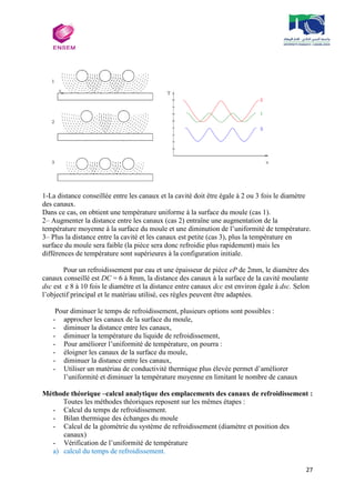 27
1-La distance conseillée entre les canaux et la cavité doit être égale à 2 ou 3 fois le diamètre
des canaux.
Dans ce cas, on obtient une température uniforme à la surface du moule (cas 1).
2– Augmenter la distance entre les canaux (cas 2) entraîne une augmentation de la
température moyenne à la surface du moule et une diminution de l’uniformité de température.
3– Plus la distance entre la cavité et les canaux est petite (cas 3), plus la température en
surface du moule sera faible (la pièce sera donc refroidie plus rapidement) mais les
différences de température sont supérieures à la configuration initiale.
Pour un refroidissement par eau et une épaisseur de pièce eP de 2mm, le diamètre des
canaux conseillé est DC = 6 à 8mm, la distance des canaux à la surface de la cavité moulante
dsc est e 8 à 10 fois le diamètre et la distance entre canaux dcc est environ égale à dsc. Selon
l’objectif principal et le matériau utilisé, ces règles peuvent être adaptées.
Pour diminuer le temps de refroidissement, plusieurs options sont possibles :
- approcher les canaux de la surface du moule,
- diminuer la distance entre les canaux,
- diminuer la température du liquide de refroidissement,
- Pour améliorer l’uniformité de température, on pourra :
- éloigner les canaux de la surface du moule,
- diminuer la distance entre les canaux,
- Utiliser un matériau de conductivité thermique plus élevée permet d’améliorer
l’uniformité et diminuer la température moyenne en limitant le nombre de canaux
Méthode théorique –calcul analytique des emplacements des canaux de refroidissement :
Toutes les méthodes théoriques reposent sur les mêmes étapes :
- Calcul du temps de refroidissement.
- Bilan thermique des échanges du moule
- Calcul de la géométrie du système de refroidissement (diamètre et position des
canaux)
- Vérification de l’uniformité de température
a) calcul du temps de refroidissement.
 
