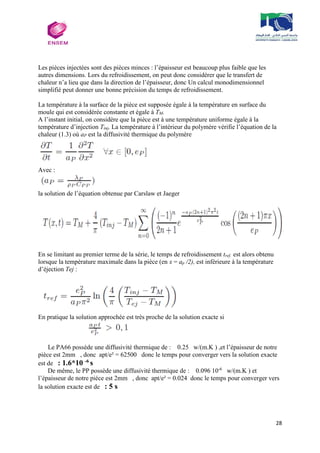 28
Les pièces injectées sont des pièces minces : l’épaisseur est beaucoup plus faible que les
autres dimensions. Lors du refroidissement, on peut donc considérer que le transfert de
chaleur n’a lieu que dans la direction de l’épaisseur, donc Un calcul monodimensionnel
simplifié peut donner une bonne précision du temps de refroidissement.
La température à la surface de la pièce est supposée égale à la température en surface du
moule qui est considérée constante et égale à TM.
A l’instant initial, on considère que la pièce est à une température uniforme égale à la
température d’injection Tinj, La température à l’intérieur du polymère vérifie l’équation de la
chaleur (1.3) où aP est la diffusivité thermique du polymère
Avec :
la solution de l’équation obtenue par Carslaw et Jaeger
En se limitant au premier terme de la série, le temps de refroidissement tref, est alors obtenu
lorsque la température maximale dans la pièce (en x = ap /2), est inférieure à la température
d’éjection Tej :
En pratique la solution approchée est très proche de la solution exacte si
Le PA66 possède une diffusivité thermique de : 0.25 w/(m.K ) ,et l’épaisseur de notre
pièce est 2mm , donc apt/e² = 62500 donc le temps pour converger vers la solution exacte
est de : 1.6*10 -6
s
De même, le PP possède une diffusivité thermique de : 0.096 10-6
w/(m.K ) et
l’épaisseur de notre piéce est 2mm , donc apt/e² = 0.024 donc le temps pour converger vers
la solution exacte est de : 5 s
 