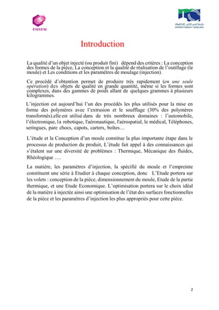 2
Introduction
La qualité d’un objet injecté (ou produit fini) dépend des critères : La conception
des formes de la pièce, La conception et la qualité de réalisation de l’outillage (le
moule) et Les conditions et les paramètres de moulage (injection).
Ce procédé d’obtention permet de produire très rapidement (en une seule
opération) des objets de qualité en grande quantité, même si les formes sont
complexes, dans des gammes de poids allant de quelques grammes à plusieurs
kilogrammes.
L’injection est aujourd’hui l’un des procédés les plus utilisés pour la mise en
forme des polymères avec l’extrusion et le soufflage (30% des polymères
transformés).elle est utilisé dans de très nombreux domaines : l’automobile,
l’électronique, la robotique, l'aéronautique, l'aérospatial, le médical, Téléphones,
seringues, pare chocs, capots, carters, boîtes…
L’étude et la Conception d’un moule constitue la plus importante étape dans le
processus de production du produit, L’étude fait appel à des connaissances qui
s’étalent sur une diversité de problèmes : Thermique, Mécanique des fluides,
Rhéologique ….
La matière, les paramètres d’injection, la spécifié du moule et l’empreinte
constituent une série à Etudier à chaque conception, donc L’Etude portera sur
les volets : conception de la pièce, dimensionnement du moule, Etude de la partie
thermique, et une Etude Economique. L’optimisation portera sur le choix idéal
de la matière à injectée ainsi une optimisation de l’état des surfaces fonctionnelles
de la pièce et les paramètres d’injection les plus appropriés pour cette pièce.
 