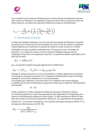 29
Si on considère que le temps de refroidissement est atteint lorsque la température moyenne
dans la pièce est inférieure à la température d’éjection (critère utilisé en particulier pour des
pièces épaisses), on obtient une expression différente du temps de refroidissement :
b) Bilan thermique sur le moule
Le bilan des échanges thermiques avec son environnement permet de déterminer la quantité
de chaleur qu’il est nécessaire d’évacuer pendant un cycle à l’aide du système de régulation.
Chaleur apportée par le polymère La quantité de chaleur à évacuer est due à la variation
d’enthalpie de la pièce pendant le refroidissement. On note ρP la masse volumique du
polymère, VP le volume de la pièce et ∆H la variation d’enthalpie massique entre la
température d’injection et la température d’éjection. La quantité de chaleur totale libérée de la
pièce QP est donc :
Qsolid la quantité de chaleur massique apportée par la solidification :
Échange de chaleur du moule avec son environnement La chaleur apportée par le polymère
est évacuée du moule par convection avec le liquide de refroidissement et par des échanges
(conductifs, convectifs et radiatifs) avec son environnement.
Les échanges par conduction, convection dans l’air et radiation sont souvent négligés.
L’équilibre permet donc de déterminer la quantité de chaleur que le liquide de refroidissement
doit absorber :
QF = QP
Fluide caloporteur Le débit volumique de fluide doit permettre d’absorber la chaleur
provenant du polymère en évitant une augmentation trop importante de sa température pour
assurer un refroidissement identique de toute la pièce. Le débit minimum de fluide DF peut
donc être estimé en fonction de la quantité de chaleur QF, de l’augmentation de température
autorisée ∆TF, de la masse volumique ρF, de la capacité calorifique massique du fluide CF et
du temps de refroidissement tref [18, 59] :
c) Géométrie du système de refroidissement
 