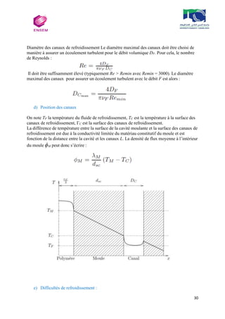 30
Diamètre des canaux de refroidissement Le diamètre maximal des canaux doit être choisi de
manière à assurer un écoulement turbulent pour le débit volumique DF. Pour cela, le nombre
de Reynolds :
Il doit être suffisamment élevé (typiquement Re > Remin avec Remin = 3000). Le diamètre
maximal des canaux pour assurer un écoulement turbulent avec le débit F est alors :
d) Position des canaux
On note TF la température du fluide de refroidissement, TC est la température à la surface des
canaux de refroidissement, ΓC est la surface des canaux de refroidissement.
La différence de température entre la surface de la cavité moulante et la surface des canaux de
refroidissement est due à la conductivité limitée du matériau constitutif du moule et est
fonction de la distance entre la cavité et les canaux L. La densité de flux moyenne à l’intérieur
du moule ϕM peut donc s’écrire :
e) Difficultés de refroidissement :
 
