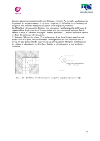 31
Certaines géométries sont particulièrement délicates à refroidir. Par exemple, les changements
d’épaisseur, les angles et nervures. La prise en compte de ces difficultés lors de la conception
des pièces peut permettre de réduire les défauts favorisés par ces géométries.
La difficulté de refroidissement des coins peut simplement s’expliquer par les différences de
rapport volume de pièce/surface d’échange qui est plus important dans l’angle que dans le
reste de la pièce. A l’extérieur de l’angle, l’élément de volume (1) présente deux faces en vis à
vis direct des canaux de refroidissement.
A l’intérieur, l’élément de volume (2) ne présente pas de surface d’échange avec le moule.
Sur les côtés de la pièce, chaque élément de volume présente une face en contact avec le
moule. On peut donc s’attendre à des vitesses de refroidissement différentes entre le coin et
les côtés de la pièce et entre les deux faces du coin, le refroidissement le plus lent étant à
l’intérieur.
 
