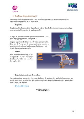33
2. Règle de dimensionnement
La conception d’une pièce destiné à être moulé doit prendre en compte des paramètres
spécifique aux procédés de ca fabrication
- Dépouille
En général, l’inclinaison de la dépouille est prévue dans la direction normale du démoulage,
pour permettre l’extraction de la pièce moulé.
L’angle de la dépouille varie généralement entre 0.5 à 2°,
pour le polypropylène PP, on a pris 0.5.
Or pour le polyamide-66 est un polymère semi cristallin,
donc lors de l’ouverture du moule, la pièce est soumise à
un poste retrait qui rend le démoulage facile sans avoir
besoin d’un angle de dépouille.
- Congé
Pour faciliter le démoulage, il est
indispensable de placé des congés
d’ordre de 0.3 à 0.5 mm à la place
des angles vifs.
- Localisation des traces de moulage
Après démoulage, la trace des éjecteurs, des lignes de soudure, des seuils d’alimentation, son
visible, donc leurs localisations doivent être placé dans des endroits stratégiques pour ne pas
nuire l’aspect de la pièce.
 Dessin définition
Voir annexe 1
 