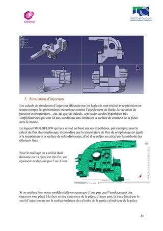 34
3. Simulation d’injection
Les calculs de simulation d’injection effectuée par les logiciels sont réalisé avec précision en
tenant compte les phénomènes mécanique comme l’écoulement de fluide, la variation de
pression et température…etc. tel que ses calculs, son basée sur des hypothèses très
simplificatrices qui sont lié aux conditions aux limites et la surface de contacte de la pièce
avec le moule.
Le logiciel MOLDFLOW qu’on a utilisé est basé sur ses hypothèses, par exemple, pour le
calcul du flux du remplissage, il considère que la température de flux de remplissage est égale
à la température à la surface de refroidissement, d’où il se réfère au calcul par la méthode des
éléments finis.
Pour le maillage on a utilisé dual
domaine car la pièce est très fin, son
épaisseur ne dépasse pas 2 ou 3 mm
Si on analyse bien notre modèle réelle on remarque d’une part que l’emplacement des
éjecteurs sont placé à la face arrière extérieure de la pièce, d’autre part, la trace laissé par le
seuil d’injection est sur la surface intérieur du cylindre de la partie cylindrique de la pièce
 