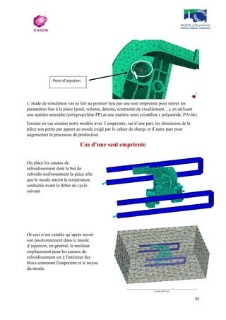 35
L’étude de simulation vas se fair au premier lieu par une seul empreinte pour retirer les
paramétres liée à la pièce (poid, volume, densité, contrainte de cisaillement…), en utilisant
une matiére amorphe (polypropyléne PP) et une matière semi cristalline ( polyamide, PA-66).
Ensuite en vas simuler notre modèle avec 2 empreinte, car d’une part, les dimension de la
pièce son petite par apport au moule exigé par le cahier de charge et d’autre part pour
augumenter le processus de production.
Cas d’une seul empriente
On place les canaux de
refroidissement dont le but de
refroidir uniformément la pièce afin
que le moule atteint la température
souhaitée avant le début du cycle
suivant
Or ceci n’est valable qu’après savoir
son positionnement dans le moule
d’injection, en général, le meilleur
emplacement pour les canaux de
refroidissement est à l'intérieur des
blocs contenant l'empreinte et le noyau
du moule.
Point d’injection
 
