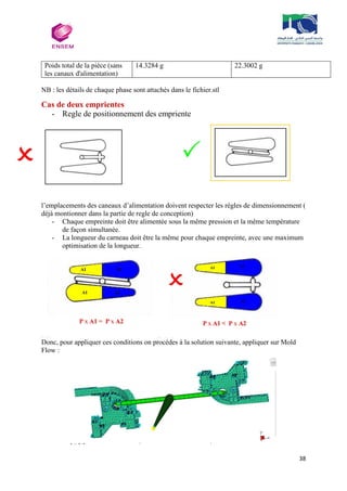 38
Poids total de la pièce (sans
les canaux d'alimentation)
14.3284 g 22.3002 g
NB : les détails de chaque phase sont attachés dans le fichier.stl
Cas de deux emprientes
- Regle de positionnement des empriente
l’emplacements des caneaux d’alimentation doivent respecter les régles de dimensionnement (
déjà montionner dans la partie de regle de conception)
- Chaque empreinte doit être alimentée sous la même pression et la même température
de façon simultanée.
- La longueur du carneau doit être la même pour chaque empreinte, avec une maximum
optimisation de la longueur.
Donc, pour appliquer ces conditions on procédes à la solution suivante, appliquer sur Mold
Flow :
 