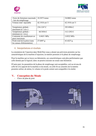 41
Force de fermeture maximale
- lors du remplissage
10.3875 tonne 34.0002 tonne
Volume total injectable 42.1910 cm^3 42.1910 cm^3
Température globale –
maximum (à 1.123 s )
234.1247 C 293.8986 C
Température globale -
minimum (à 1.132 s)
60.5456 C 112.1292 C
Contrainte de cisaillement en
paroi maximum
0.4651 MPa 2.0552 MPa
Poids total de la pièce (sans
les canaux d'alimentation)
27.6897 g 43.4227 g
4. Interprétations et résultats
La simulation de l’injection dans Mold flow nous a donné une prévision première sur les
caractéristiques de la machine d’injection, la matière première et la phase de remplissage.
Pour la machine qui se trouve au laboratoire, ses caractéristiques sont plus performantes que
celle donnée par le logiciel, donc on pourra exécuter un essaie sans hésitation.
D’autre part, les paramètres de la phase de remplissage sont acceptables, soit au niveau de
celle lié à la capacité de la machine et du moule, ou celle lié au caractère de la matière
première utilisé, de même, le volume et le poids estimé sont compatible à la réalité.
V. Conception du Moule
- Choix du plan de joint
 