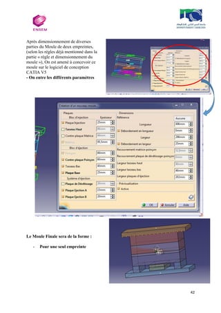 42
Après dimensionnement de diverses
parties du Moule de deux empreintes,
(selon les règles déjà mentionné dans la
partie « règle et dimensionnement du
moule »), On est amené à concevoir ce
moule sur le logiciel de conception
CATIA V5
- On entre les différents paramètres
Le Moule Finale sera de la forme :
- Pour une seul empreinte
 