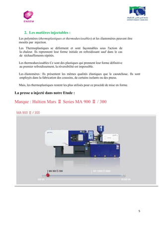 5
2. Les matières injectables :
Les polymères (thermoplastiques et thermodurcissables) et les élastomères peuvent être
moulés par injection.
Les Thermoplastiques se déforment et sont façonnables sous l'action de
la chaleur. Ils reprennent leur forme initiale en refroidissant sauf dans le cas
de réchauffements répétés.
Les thermodurcissables Ce sont des plastiques qui prennent leur forme définitive
au premier refroidissement, la réversibilité est impossible.
Les élastomères : Ils présentent les mêmes qualités élastiques que le caoutchouc. Ils sont
employés dans la fabrication des coussins, de certains isolants ou des pneus.
Mais, les thermoplastiques restent les plus utilisés pour ce procédé de mise en forme.
La presse a injecté dans notre Etude :
Marque : Haïtien Mars Ⅱ Series MA 900 Ⅱ / 300
 