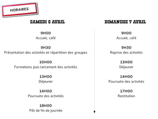 HORAIRES


                SAMEDI 6 AVRIL                          DIMANCHE 7 AVRIL

                      9H00                                      9H00
                    Accueil, café                             Accueil, café

                        9H30                                     9H30
Présentation des activités et répartition des groupes     Reprise des activités

                     10H00                                     13H00
      Formations puis lancement des activités                  Déjeuner

                     13H00                                      14H00
                     Déjeuner                            Poursuite des activités

                      14H00                                    17H00
               Poursuite des activités                        Restitution

                     18H00
               Pôt de fin de journée
 