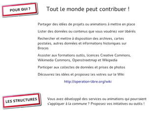 POUR QUI ?           Tout le monde peut contribuer !

                  Partager des idées de projets ou animations à mettre en place

                  Lister des données ou contenus que vous voudriez voir libérés

                  Rechercher et mettre à disposition des archives, cartes
                  postales, autres données et informations historiques sur
                  Brocas

                  Assister aux formations outils, licences Creative Commons,
                  Wikimedia Commons, Openstreetmap et Wikipedia

                  Participer aux collectes de données et prises de photos

                  Découvrez les idées et proposez les votres sur le Wiki

                                  http://operation-libre.org/wiki




           URES         Vous avez développé des services ou animations qui pourraient
LES STRUCT
                        s'appliquer à la commune ? Proposez vos initiatives ou outils !
 