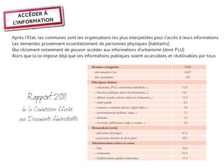 ACCÉDER À
           ION
L'INFORMAT

Après l'Etat, les communes sont les organisations les plus interpellées pour l'accès à leurs informations
Les demandes proviennent essentiellement de personnes physiques (habitants)
Qui réclament notamment de pouvoir accéder aux informations d'urbanisme (dont PLU)
Alors que la loi impose déjà que ces informations publiques soient accessibles et réutilisables par tous




       Rapport 2011
    de la Commission d'Accès
   aux Documents Administratifs
 