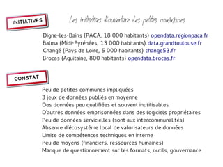 INITIATIVES             Les initiatives d'ouverture des petites communes
              Digne-les-Bains (PACA, 18 000 habitants) opendata.regionpaca.fr
              Balma (Midi-Pyrénées, 13 000 habitants) data.grandtoulouse.fr
              Changé (Pays de Loire, 5 000 habitants) change53.fr
              Brocas (Aquitaine, 800 habitants) opendata.brocas.fr


CONSTAT

          Peu de petites communes impliquées
          3 jeux de données publiés en moyenne
          Des données peu qualifiées et souvent inutilisables
          D'autres données emprisonnées dans des logiciels propriétaires
          Peu de données servicielles (sont aux intercommunalités)
          Absence d'écosystème local de valorisateurs de données
          Limite de compétences techniques en interne
          Peu de moyens (financiers, ressources humaines)
          Manque de questionnement sur les formats, outils, gouvernance
 