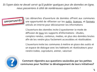 Si l'open data ne devait servir qu'à publier quelques jeux de données en ligne,
            nous passerions à côté de nombreuses opportunités !


                   Les démarches d'ouverture de données offrent aux communes
          ITÉS
 OPPORTUN          une opportunité de réflexion sur les outils, licences, et formats
                   utilisés en interne pour décloisonner les informations

                   L'ouverture des données incite à questionner le mode de
                   diffusion de tous les supports d'informations : études,
                   comptes-rendus, contenus, medias, en plus des données brutes
                   afin de les rendre plus facilement accessibles et réutilisables

                   L'ouverture invite les communes à mettre en place des outils et
                   un espace de dialogue avec les habitants et réutilisateurs pour
                   rendre lisible, coproduire, animer, valoriser



                Comment répondre aux questions soulevées par les petites
               communes pour faciliter le développement de leurs initiatives?
 