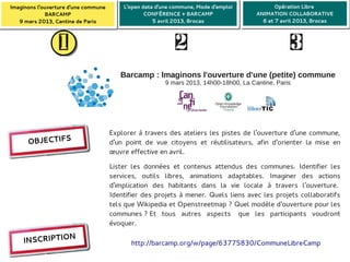 Imaginons l'ouverture d'une commune
 Imaginons l'ouverture d'une commune       L'open data d'une commune, Mode d'emploi
                                           L'open data d'une commune, Mode d'emploi             Opération Libre 
                                                                                                Opération Libre 
              BARCAMP
              BARCAMP                              CONFÉRENCE + BARCAMP
                                                   CONFÉRENCE + BARCAMP                  ANIMATION COLLABORATIVE
                                                                                         ANIMATION COLLABORATIVE
    9 mars 2013, Cantine de Paris
    9 mars 2013, Cantine de Paris                     5 avril 2013, Brocas
                                                      5 avril 2013, Brocas                 6 et 7 avril 2013, Brocas
                                                                                           6 et 7 avril 2013, Brocas


                  1                                          2                                          3

                                          Barcamp : Imaginons l'ouverture d'une (petite) commune
                                                          9 mars 2013, 14h00-18h00, La Cantine, Paris




                                       Explorer à travers des ateliers les pistes de l'ouverture d'une commune,
      OBJECTIFS                        d'un point de vue citoyens et réutilisateurs, afin d'orienter la mise en
                                       œuvre effective en avril. f




                                       Lister les données et contenus attendus des communes. Identifier les
                                       services, outils libres, animations adaptables. Imaginer des actions
                                       d'implication des habitants dans la vie locale à travers l'ouverture. 
                                       Identifier des projets à mener. Quels liens avec les projets collaboratifs
                                       tels que Wikipedia et Openstreetmap ? Quel modèle d'ouverture pour les
                                       communes ? Et tous autres aspects  que les participants voudront
                                       évoquer.
                N
     INSCRIPTIO                               http://barcamp.org/w/page/63775830/CommuneLibreCamp
 