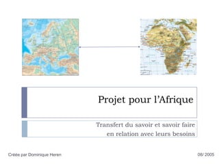 Projet pour l’Afrique Transfert du savoir et savoir faire  en relation avec leurs besoins 08/ 2005 Créée par Dominique Heren 