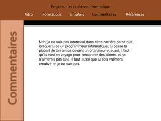 Projet sur les carrières informatique
Intro     Formations       Emplois       Commentaires          Références




        Non, je ne suis pas intéressé dans cette carrière parce que,
        lorsque tu es un programmeur informatique, tu passe la
        plupart de ton temps devant un ordinateur et aussi, il faut
        qu’ils vont en voyage pour rencontrer des clients, et ne
        n’aimerais pas cela. Il faut aussi que tu sois vraiment
        créative, et je ne suis pas.
 