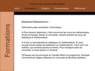 Projet sur les carrières informatique
Intro      Formations         Emplois      Commentaires           Références




        Statisticien/Statisticienne –

        Domaine poste secondaire: Informatique

         Pour devenir statisticien, il faut suivre tout les cours de mathématique,
        chimie et biologie. Rendu à l’université, il faudra prendre les cours de
        statistique et mathématique.

         Il faut un baccalauréat en statistique ou mathématique. Et, pour
        occupé d’autre postes de statisticien ou mathématicien, il faut avoir une
        maitrise, qui prendras plusieurs années. Pour enseigner dans les
        université, tu auras besoin un doctorat.

        Presque tout les provinces du Canada offrent ce programme. Exemple:
        l’Université de Calgary (Alberta) et L’université de Montréal (Québec).
 