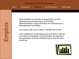 Projet sur les carrières informatique
Intro     Formations        Emplois      Commentaires           Références




        Les carrières qui touchent ce programme sont :des
        organismes gouvernementaux, des sociétés
        pharmaceutiques et des entreprises à la recherche et au
        développement scientifique.

        Le salaire varie entre 35 000 à 100 000 $ par année.

        Les statisticiens utilisent beaucoup de nombres. Cela est
        pour aider les biologistes, les économistes, les ingénieurs,
        les scientifiques et autres professionnels à résoudre leurs
        problèmes
 