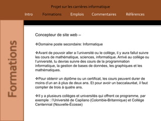 Projet sur les carrières informatique
Intro       Formations         Emplois        Commentaires           Références




        Concepteur de site web –

        Domaine poste secondaire: Informatique

        Avant de pouvoir aller a l’université ou le collège, il y aura fallut suivre
        les cours de mathématique, sciences, informatique. Arrivé au collège ou
        l’université, tu devras suivre des cours de la programmation
        informatique, la gestion de bases de données, les graphiques et les
        mathématiques.

        Pour obtenir un diplôme ou un certificat, les cours peuvent durer de
        moins d’un an à plus de deux ans. Et pour avoir un baccalauréat, il faut
        compter de trois à quatre ans.

        Il y a plusieurs collèges et universités qui offrent ce programme, par
        exemple : l’Université de Capilano (Colombie-Britannique) et Collège
        Centennial (Nouvelle-Écosse)
 