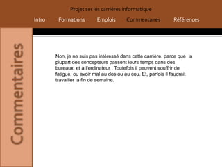 Projet sur les carrières informatique
Intro    Formations        Emplois      Commentaires          Références




        Non, je ne suis pas intéressé dans cette carrière, parce que la
        plupart des concepteurs passent leurs temps dans des
        bureaux, et à l’ordinateur . Toutefois il peuvent souffrir de
        fatigue, ou avoir mal au dos ou au cou. Et, parfois il faudrait
        travailler la fin de semaine.
 