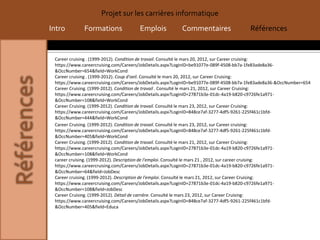 Projet sur les carrières informatique
Intro         Formations              Emplois            Commentaires                   Références


 Career cruising . (1999-2012). Condition de travail. Consulté le mars 20, 2012, sur Career cruising:
 https://www.careercruising.com/Careers/JobDetails.aspx?LoginID=be91077e-089f-4508-bb7a-1fe83ade8a36-
 &OccNumber=654&field=WorkCond
 Career cruising . (1999-2012). Coup d'oeil. Consulté le mars 20, 2012, sur Career Cruising:
 https://www.careercruising.com/Careers/JobDetails.aspx?LoginID=be91077e-089f-4508-bb7a-1fe83ade8a36-&OccNumber=654
 Career Cruising. (1999-2012). Condition de travail . Consulté le mars 21, 2012, sur Career Cruising:
 https://www.careercruising.com/Careers/JobDetails.aspx?LoginID=27871b3e-01dc-4a19-b820-c9726fe1a971-
 &OccNumber=108&field=WorkCond
 Career Cruising. (1999-2012). Condition de travail. Consulté le mars 23, 2012, sur Career Cruising:
 https://www.careercruising.com/Careers/JobDetails.aspx?LoginID=848ce7af-3277-4df5-9261-225f461c1bfd-
 &OccNumber=444&field=WorkCond
 Career Cruising. (1999-2012). Condition de travail. Consulté le mars 23, 2012, sur Career cruising:
 https://www.careercruising.com/Careers/JobDetails.aspx?LoginID=848ce7af-3277-4df5-9261-225f461c1bfd-
 &OccNumber=405&field=WorkCond
 Career Cruising. (1999-2012). Condition de travail. Consulté le mars 21, 2012, sur Career Cruising:
 https://www.careercruising.com/Careers/JobDetails.aspx?LoginID=27871b3e-01dc-4a19-b820-c9726fe1a971-
 &OccNumber=108&field=WorkCond
 career cruising. (1999-2012). Description de l'emploi. Consulté le mars 21 , 2012, sur career cruising:
 https://www.careercruising.com/Careers/JobDetails.aspx?LoginID=27871b3e-01dc-4a19-b820-c9726fe1a971-
 &OccNumber=64&field=JobDesc
 Career cruising. (1999-2012). Description de l'emploi. Consulté le mars 21, 2012, sur Career Cruising:
 https://www.careercruising.com/Careers/JobDetails.aspx?LoginID=27871b3e-01dc-4a19-b820-c9726fe1a971-
 &OccNumber=108&field=JobDesc
 Career Cruising. (1999-2012). Détail de carrière. Consulté le mars 23, 2012, sur Career Cruising:
 https://www.careercruising.com/Careers/JobDetails.aspx?LoginID=848ce7af-3277-4df5-9261-225f461c1bfd-
 &OccNumber=405&field=Educa
 