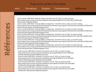 Projet sur les carrières informatique
Intro         Formations                Emplois            Commentaires                       Références



  career cruising. (1999-2012). Détail de carrière. Consulté le mars 23, 2012, sur Career Cruising:
  https://www.careercruising.com/Careers/JobDetails.aspx?LoginID=848ce7af-3277-4df5-9261-225f461c1bfd-
  &OccNumber=444&field=JobDesc
  Career cruising. (1999-2012). école qui offrent ce programme . Consulté le mars 21, 2012, sur career cruising:
  https://www.careercruising.com/CASchool/ProgramSearchResultList.aspx?LoginID=27871b3e-01dc-4a19-b820-c9726fe1a971-
  &3rdLevelProgramCode=11.0201&Language=French
  Career cruising. (1999-2012). École Qui offrent ce programme . Consulté le mars 21, 2012, sur Career Cruising:
  https://www.careercruising.com/CASchool/ProgramSearchResultList.aspx?LoginID=27871b3e-01dc-4a19-b820-c9726fe1a971-
  &3rdLevelProgramCode=09.0701&Language=French
  Career Cruising. (1999-2012). École qui offrent ce programme. Consulté le mars 23, 2012, sur career cruising:
  https://www.careercruising.com/CASchool/ProgramSearchResultList.aspx?LoginID=848ce7af-3277-4df5-9261-225f461c1bfd-
  &3rdLevelProgramCode=27.0501&Language=French
  Career Cruising. (1999-2012). École qui offrent ce programme. Consulté le marS 21, 2012, sur CareerCruising:
  https://www.careercruising.com/CASchool/ProgramSearchResultList.aspx?LoginID=27871b3e-01dc-4a19-b820-c9726fe1a971-
  &3rdLevelProgramCode=09.0701&Language=French
  Career Cruising. (1999-2012). École qui offrent ce programme. Consulté le mars 23, 2012, sur Career Cruising:
  https://www.careercruising.com/CASchool/ProgramSearchResultList.aspx?LoginID=848ce7af-3277-4df5-9261-225f461c1bfd-
  &3rdLevelProgramCode=11.0801&Language=French
   Career Cruising. (1999-2012). Formation. Consulté le mars 23, 2012, sur Career Cruising:
   https://www.careercruising.com/Careers/JobDetails.aspx?LoginID=848ce7af-3277-4df5-9261-
   225f461c1bfd-&OccNumber=444&field=Education
   Career Cruising. (1999-2012). Formation. Consulté le mars 23, 2012, sur Career Cruising:
   https://www.careercruising.com/Careers/JobDetails.aspx?LoginID=848ce7af-3277-4df5-9261-
   225f461c1bfd-&OccNumber=405&field=Education#OSQ
   Career Cruising. (1999-2012). Formation. Consulté le mars 21, 2012, sur Career Cruising:
   https://www.careercruising.com/Careers/JobDetails.aspx?LoginID=27871b3e-01dc-4a19-b820-
   c9726fe1a971-&OccNumber=108&field=Education
   Career Cruising. (1999-2012). Formation. Consulté le mars 21, 2012, sur CareerCruising:
   https://www.careercruising.com/Careers/JobDetails.aspx?LoginID=27871b3e-01dc-4a19-b820-
   c9726fe1a971-&OccNumber=64&field=Education
 