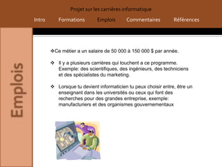 Projet sur les carrières informatique
Intro      Formations        Emplois      Commentaires          Références




        Ce métier a un salaire de 50 000 à 150 000 $ par année.

         Il y a plusieurs carrières qui touchent a ce programme.
          Exemple: des scientifiques, des ingénieurs, des techniciens
          et des spécialistes du marketing.

         Lorsque tu devient informaticien tu peux choisir entre, être un
          enseignant dans les universités ou ceux qui font des
          recherches pour des grandes entreprise, exemple:
          manufacturiers et des organismes gouvernementaux
 