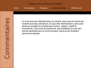 Projet sur les carrières informatique
Intro     Formations        Emplois       Commentaires           Références




         Je ne suis pas intéressé dans ce carrière, parce que je n’aime pas
        travaillé avec des ordinateurs. Et pour être informaticien tu dois avoir
        plusieurs qualités et compétences comme, patient, créatif et
        innovateurs, il faut aimé de solutionné des problèmes et avoir des
        bonnes aptitudes pour la communication, parce qu’ils travaillent
        souvent en équipes.
 