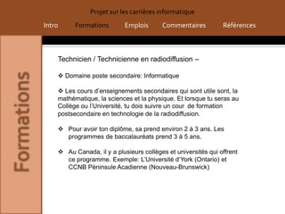 Projet sur les carrières informatique
Intro     Formations        Emplois      Commentaires          Références



    Technicien / Technicienne en radiodiffusion –

     Domaine poste secondaire: Informatique

     Les cours d’enseignements secondaires qui sont utile sont, la
    mathématique, la sciences et la physique. Et lorsque tu seras au
    Collège ou l’Université, tu dois suivre un cour de formation
    postsecondaire en technologie de la radiodiffusion.

     Pour avoir ton diplôme, sa prend environ 2 à 3 ans. Les
      programmes de baccalauréats prend 3 à 5 ans.

     Au Canada, il y a plusieurs collèges et universités qui offrent
      ce programme. Exemple: L’Université d’York (Ontario) et
      CCNB Péninsule Acadienne (Nouveau-Brunswick)
 