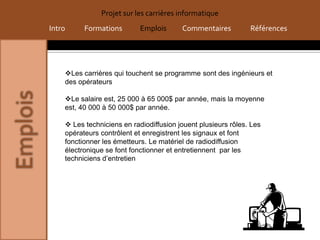 Projet sur les carrières informatique
Intro     Formations        Emplois      Commentaires          Références




    Les carrières qui touchent se programme sont des ingénieurs et
    des opérateurs

    Le salaire est, 25 000 à 65 000$ par année, mais la moyenne
    est, 40 000 à 50 000$ par année.

     Les techniciens en radiodiffusion jouent plusieurs rôles. Les
    opérateurs contrôlent et enregistrent les signaux et font
    fonctionner les émetteurs. Le matériel de radiodiffusion
    électronique se font fonctionner et entretiennent par les
    techniciens d’entretien
 