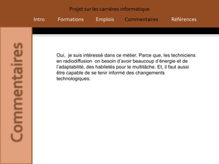 Projet sur les carrières informatique
Intro   Formations        Emplois       Commentaires           Références




        Oui, je suis intéressé dans ce métier. Parce que, les techniciens
        en radiodiffusion on besoin d’avoir beaucoup d’énergie et de
        l’adaptabilité, des habiletés pour le multitâche. Et, il faut aussi
        être capable de se tenir informé des changements
        technologiques.
 