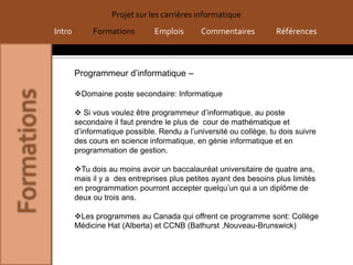 Projet sur les carrières informatique
Intro        Formations        Emplois       Commentaires           Références



        Programmeur d’informatique –

        Domaine poste secondaire: Informatique

         Si vous voulez être programmeur d’informatique, au poste
        secondaire il faut prendre le plus de cour de mathématique et
        d’informatique possible. Rendu a l’université ou collège, tu dois suivre
        des cours en science informatique, en génie informatique et en
        programmation de gestion.

        Tu dois au moins avoir un baccalauréat universitaire de quatre ans,
        mais il y a des entreprises plus petites ayant des besoins plus limités
        en programmation pourront accepter quelqu’un qui a un diplôme de
        deux ou trois ans.

        Les programmes au Canada qui offrent ce programme sont: Collège
        Médicine Hat (Alberta) et CCNB (Bathurst ,Nouveau-Brunswick)
 