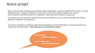 Notre projet
Nous sommes deux entrepreneurs pantinois Marie Berenguer, créatrice de MB DCH Conseil, et Julien
Randrianarison, créateur de RespYro Conseil qui avons pour projet de fédérer les acteurs
économiques du territoire autour d’un Afterwork, dans des lieux Pantinois à découvrir.
Ce sera au sein du restaurant Class’Croute pour la première, où nous serons accueillis par Pascal
Dhenaut, Président du restaurant !
Tous deux membres du Clubeee (Club des Entrepreneurs d’Est Ensemble), au travers duquel nous
organisons cet évènement, notre idée part d’un constat très simple :
sans humain,
point de richesse !
sans rendez-vous,
point de dynamisme !
 