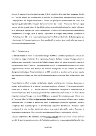 Page 10 of 88
des prix du logement, ce qui empêche une partie de la population de se loger dans le pays qui doit dès
lors s’installer au-delà des frontières. Afin de remédier à ce déséquilibre, le Gouvernement continuera
à déployer tous les moyens nécessaires à travers une politique d'investissement en faveur d’un
logement public abordable. L’objectif du Gouvernement de « verdir » l’économie étant un aspect
transversal, des considérations de durabilité environnementale et climatique font partie intégrante
de la politique de logement, en misant clairement sur la construction de logements durables à basse
consommation d’énergie, voire à travers l’exploitation d’énergies renouvelables. L’initiative du
« Pacte logement 2.0 » et la revalorisation des anciennes friches industrielles de Dudelange (projet
« Neischmelz ») s’inscrivent pleinement dans ces objectifs et sont en ligne avec le pilier européen de
la cohésion sociale et territoriale.
Pilier 2 : Transition verte
La relance durable se trouve au cœur de la stratégie du PRR du Luxembourg. Les actions prévues ont
l’ambition de préparer le terrain de la reprise sous l’auspice du Pacte vert pour l’Europe qui sert de
feuille de route pour rendre l’économie de l’UE plus durable. Même si la baisse des activités engendrée
par la pandémie de la COVID-19 a eu certains effets positifs au niveau environnemental, des efforts
supplémentaires devront être déployés de manière conséquente afin de contenir les effets du
changement climatique. Ainsi, l’ambition de ce PRR consiste à se pencher sur les projets les plus
porteurs pour contribuer aux objectifs climatiques et environnementaux dont le Luxembourg s’est
doté.
L’accord de Paris définit un cadre mondial visant à éviter un changement climatique dangereux, en
limitant le réchauffement de la planète à un niveau nettement inférieur à 2 °C et en poursuivant les
efforts pour le limiter à 1,5 °C. Afin de contribuer à l’atteinte de cet objectif au niveau national, le
Gouvernement s’est doté d’une stratégie résolument ambitieuse dans le cadre de son Plan national
intégré en matière d’énergie et de climat (PNEC) avec un objectif de réduction de gaz à effet de serre
de l’ordre de -55% d’ici 2030. La décarbonation du transport (composante 2A) figure parmi les axes
prioritaires dans ce contexte et les mesures visées au PRR ont pour objectif d’augmenter l’efficacité
énergétique dans ce secteur grâce à la promotion de l’acquisition de véhicules à faibles ou à zéro
émissions et la mise en place des infrastructures à carburants alternatifs, tout en favorisant le
développement rapide de l’électromobilité au niveau des différentes catégories de véhicules.
A travers la rénovation des bâtiments publics (composante 2B), le Gouvernement compte renforcer
son rôle de pionnier dans les domaines de l’utilisation des énergies renouvelables et de l’amélioration
 