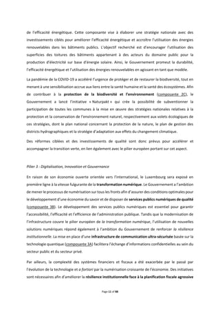 Page 11 of 88
de l’efficacité énergétique. Cette composante vise à élaborer une stratégie nationale avec des
investissements ciblés pour améliorer l’efficacité énergétique et accroître l’utilisation des énergies
renouvelables dans les bâtiments publics. L’objectif recherché est d’encourager l’utilisation des
superficies des toitures des bâtiments appartenant à des acteurs du domaine public pour la
production d’électricité sur base d’énergie solaire. Ainsi, le Gouvernement promeut la durabilité,
l’efficacité énergétique et l’utilisation des énergies renouvelables en agissant en tant que modèle.
La pandémie de la COVID-19 a accéléré l’urgence de protéger et de restaurer la biodiversité, tout en
menant à une sensibilisation accrue aux liens entre la santé humaine et la santé des écosystèmes. Afin
de contribuer à la protection de la biodiversité et l’environnement (composante 2C), le
Gouvernement a lancé l’initiative « Naturpakt » qui crée la possibilité de subventionner la
participation de toutes les communes à la mise en œuvre des stratégies nationales relatives à la
protection et la conservation de l’environnement naturel, respectivement aux volets écologiques de
ces stratégies, dont le plan national concernant la protection de la nature, le plan de gestion des
districts hydrographiques et la stratégie d’adaptation aux effets du changement climatique.
Des réformes ciblées et des investissements de qualité sont donc prévus pour accélérer et
accompagner la transition verte, en lien également avec le pilier européen portant sur cet aspect.
Pilier 3 : Digitalisation, Innovation et Gouvernance
En raison de son économie ouverte orientée vers l’international, le Luxembourg sera exposé en
première ligne à la vitesse fulgurante de la transformation numérique. Le Gouvernement a l’ambition
de mener le processus de numérisation sur tous les fronts afin d’assurer des conditions optimales pour
le développement d’une économie du savoir et de disposer de services publics numériques de qualité
(composante 3B). Le développement des services publics numériques est essentiel pour garantir
l’accessibilité, l’efficacité et l’efficience de l’administration publique. Tandis que la modernisation de
l’infrastructure couvre le pilier européen de la transformation numérique, l’utilisation de nouvelles
solutions numériques répond également à l’ambition du Gouvernement de renforcer la résilience
institutionnelle. La mise en place d’une infrastructure de communication ultra-sécurisée basée sur la
technologie quantique (composante 3A) facilitera l’échange d’informations confidentielles au sein du
secteur public et du secteur privé.
Par ailleurs, la complexité des systèmes financiers et fiscaux a été exacerbée par le passé par
l’évolution de la technologie et a fortiori par la numérisation croissante de l’économie. Des initiatives
sont nécessaires afin d’améliorer la résilience institutionnelle face à la planification fiscale agressive
 