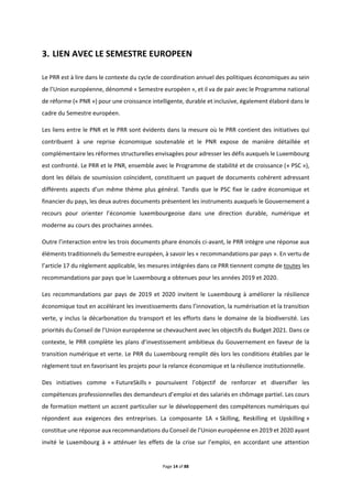 Page 14 of 88
LIEN AVEC LE SEMESTRE EUROPEEN
Le PRR est à lire dans le contexte du cycle de coordination annuel des politiques économiques au sein
de l’Union européenne, dénommé « Semestre européen », et il va de pair avec le Programme national
de réforme (« PNR ») pour une croissance intelligente, durable et inclusive, également élaboré dans le
cadre du Semestre européen.
Les liens entre le PNR et le PRR sont évidents dans la mesure où le PRR contient des initiatives qui
contribuent à une reprise économique soutenable et le PNR expose de manière détaillée et
complémentaire les réformes structurelles envisagées pour adresser les défis auxquels le Luxembourg
est confronté. Le PRR et le PNR, ensemble avec le Programme de stabilité et de croissance (« PSC »),
dont les délais de soumission coïncident, constituent un paquet de documents cohérent adressant
différents aspects d’un même thème plus général. Tandis que le PSC fixe le cadre économique et
financier du pays, les deux autres documents présentent les instruments auxquels le Gouvernement a
recours pour orienter l’économie luxembourgeoise dans une direction durable, numérique et
moderne au cours des prochaines années.
Outre l’interaction entre les trois documents phare énoncés ci-avant, le PRR intègre une réponse aux
éléments traditionnels du Semestre européen, à savoir les « recommandations par pays ». En vertu de
l’article 17 du règlement applicable, les mesures intégrées dans ce PRR tiennent compte de toutes les
recommandations par pays que le Luxembourg a obtenues pour les années 2019 et 2020.
Les recommandations par pays de 2019 et 2020 invitent le Luxembourg à améliorer la résilience
économique tout en accélérant les investissements dans l’innovation, la numérisation et la transition
verte, y inclus la décarbonation du transport et les efforts dans le domaine de la biodiversité. Les
priorités du Conseil de l’Union européenne se chevauchent avec les objectifs du Budget 2021. Dans ce
contexte, le PRR complète les plans d’investissement ambitieux du Gouvernement en faveur de la
transition numérique et verte. Le PRR du Luxembourg remplit dès lors les conditions établies par le
règlement tout en favorisant les projets pour la relance économique et la résilience institutionnelle.
Des initiatives comme « FutureSkills » poursuivent l’objectif de renforcer et diversifier les
compétences professionnelles des demandeurs d’emploi et des salariés en chômage partiel. Les cours
de formation mettent un accent particulier sur le développement des compétences numériques qui
répondent aux exigences des entreprises. La composante 1A « Skilling, Reskilling et Upskilling »
constitue une réponse aux recommandations du Conseil de l’Union européenne en 2019 et 2020 ayant
invité le Luxembourg à « atténuer les effets de la crise sur l’emploi, en accordant une attention
 