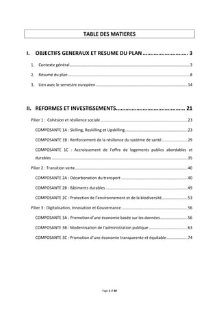 Page 2 of 88
TABLE DES MATIERES
I. OBJECTIFS GENERAUX ET RESUME DU PLAN............................. 3
Contexte général.............................................................................................................3
Résumé du plan ..............................................................................................................8
Lien avec le semestre européen...................................................................................14
II. REFORMES ET INVESTISSEMENTS............................................ 21
Pilier 1 : Cohésion et résilience sociale...............................................................................23
COMPOSANTE 1A : Skilling, Reskilling et Upskilling.........................................................23
COMPOSANTE 1B : Renforcement de la résilience du système de santé .......................29
COMPOSANTE 1C : Accroissement de l'offre de logements publics abordables et
durables ...........................................................................................................................35
Pilier 2 : Transition verte......................................................................................................40
COMPOSANTE 2A : Décarbonation du transport ............................................................40
COMPOSANTE 2B : Bâtiments durables ..........................................................................49
COMPOSANTE 2C : Protection de l’environnement et de la biodiversité.......................53
Pilier 3 : Digitalisation, Innovation et Gouvernance............................................................56
COMPOSANTE 3A : Promotion d’une économie basée sur les données.........................56
COMPOSANTE 3B : Modernisation de l'administration publique ...................................63
COMPOSANTE 3C : Promotion d’une économie transparente et équitable...................74
 