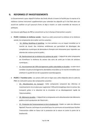 Page 21 of 88
II. REFORMES ET INVESTISSEMENTS
Le Gouvernement a pour objectif d’utiliser des fonds alloués à travers la Facilité pour la reprise et la
résilience comme instrument supplémentaire pour atteindre les objectifs qu’il s’est fixés dans son
accord de coalition et qu’il poursuit d’ores et déjà à travers un vaste ensemble de mesures et
politiques.
Les mesures spécifiques du PRR se concentrent sur les 3 champs d'intervention suivants :
 PILIER 1 Cohésion et résilience sociale – Quant au volet concernant la cohésion et la résilience
sociale, les composantes de ce pilier sont les suivantes :
o 1A : Skilling, Reskilling et Upskilling : La crise sanitaire a eu un impact immédiat sur le
marché de travail. Des initiatives ambitieuses qui permettent de développer des
compétences numériques de demandeurs d’emploi sont nécessaires pour répondre aux
attentes des secteurs privé et public ;
o 1B : Renforcement de la résilience du système de santé : L’objectif de cette composante
est d'améliorer la résilience du secteur des soins de santé par le biais de solutions
numériques ;
o 1C : Accroissement de l'offre de logements publics abordables et durables : Le plan vise à
remédier à la pénurie de logements abordables et durables sur le marché immobilier pour
améliorer la qualité de vie de la population luxembourgeoise.
 PILIER 2 : Transition verte - Les actions clefs sont en ligne avec celles élaborées dans le cadre du
PNEC et s’articulent autour des composantes suivantes :
o 2A : Décarbonation du transport : Cette composante comprend des réformes et
investissements mis en place pour augmenter l’efficacité énergétique dans le secteur des
transports grâce à la réduction de la circulation et au développement rapide de
l’électromobilité ;
o 2B : Bâtiments durables : L’objectif de la composante est la décarbonation des bâtiments
publics et de la production de l’électricité ;
o 2C : Protection de l’environnement et de la biodiversité : Etablir un cadre de référence
législatif, financier, technique et consultatif pour les communes est essentiel pour faciliter
l’intervention ciblée en faveur de la protection de la nature et contre la perte de la
biodiversité.
 