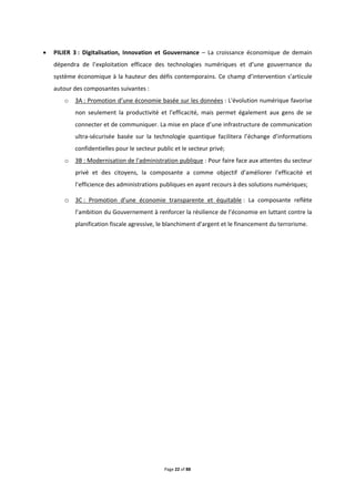 Page 22 of 88
 PILIER 3 : Digitalisation, Innovation et Gouvernance – La croissance économique de demain
dépendra de l’exploitation efficace des technologies numériques et d’une gouvernance du
système économique à la hauteur des défis contemporains. Ce champ d’intervention s’articule
autour des composantes suivantes :
o 3A : Promotion d’une économie basée sur les données : L'évolution numérique favorise
non seulement la productivité et l'efficacité, mais permet également aux gens de se
connecter et de communiquer. La mise en place d’une infrastructure de communication
ultra-sécurisée basée sur la technologie quantique facilitera l’échange d’informations
confidentielles pour le secteur public et le secteur privé;
o 3B : Modernisation de l'administration publique : Pour faire face aux attentes du secteur
privé et des citoyens, la composante a comme objectif d’améliorer l'efficacité et
l’efficience des administrations publiques en ayant recours à des solutions numériques;
o 3C : Promotion d’une économie transparente et équitable : La composante reflète
l’ambition du Gouvernement à renforcer la résilience de l’économie en luttant contre la
planification fiscale agressive, le blanchiment d’argent et le financement du terrorisme.
 