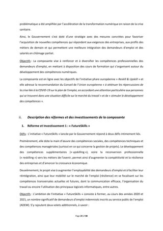 Page 24 of 88
problématique a été amplifiée par l’accélération de la transformation numérique en raison de la crise
sanitaire.
Ainsi, le Gouvernement s’est doté d’une stratégie avec des mesures concrètes pour favoriser
l’acquisition de nouvelles compétences qui répondent aux exigences des entreprises, aux profils des
métiers de demain et qui permettent une meilleure intégration des demandeurs d’emploi et des
salariés en chômage partiel.
Objectifs : La composante vise à renforcer et à diversifier les compétences professionnelles des
demandeurs d’emploi, en mettant à disposition des cours de formation qui s’organisent autour du
développement des compétences numériques.
La composante est en ligne avec les objectifs de l’initiative phare européenne « Reskill & Upskill » et
elle adresse la recommandation du Conseil de l’Union européenne « à atténuer les répercussions de
la crise liée à la COVID-19 sur le plan de l'emploi, en accordant une attention particulière aux personnes
qui se trouvent dans une situation difficile sur le marché du travail » et de « stimuler le développement
des compétences ».
Description des réformes et des investissements de la composante
1. Réforme et Investissement 1 : « FutureSkills »
Défis : L’initiative « FutureSkills » lancée par le Gouvernement répond à deux défis intimement liés.
Premièrement, elle dote la main d’œuvre des compétences sociales, des compétences techniques et
des compétences managériales (surtout en ce qui concerne la gestion de projets). Le développement
des compétences supplémentaires (« upskilling »), voire la reconversion professionnelle
(« reskilling ») vers les métiers de l’avenir, permet ainsi d’augmenter la compétitivité et la résilience
des entreprises et d’amorcer la croissance économique.
Deuxièmement, le projet vise à augmenter l’employabilité des demandeurs d’emploi et à faciliter leur
réintégration, ainsi que leur mobilité sur le marché de l’emploi (résilience) en se focalisant sur les
compétences transversales actuelles et futures, dont la communication efficace, l’organisation du
travail ou encore l’utilisation des principaux logiciels informatiques, entre autres.
Objectifs : L’ambition de l’initiative « FutureSkills » consiste à former, au cours des années 2020 et
2021, un nombre significatif de demandeurs d’emploi indemnisés inscrits au service public de l’emploi
(ADEM). S’y rajoutent deux volets additionnels, à savoir :
 