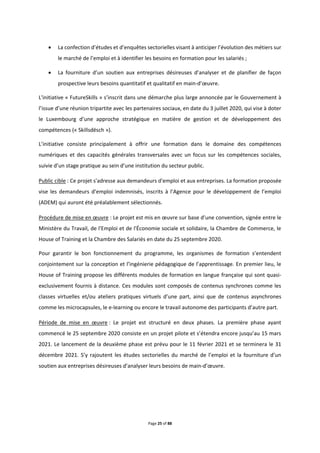 Page 25 of 88
 La confection d’études et d’enquêtes sectorielles visant à anticiper l’évolution des métiers sur
le marché de l’emploi et à identifier les besoins en formation pour les salariés ;
 La fourniture d’un soutien aux entreprises désireuses d’analyser et de planifier de façon
prospective leurs besoins quantitatif et qualitatif en main-d’œuvre.
L'initiative « FutureSkills » s’inscrit dans une démarche plus large annoncée par le Gouvernement à
l’issue d’une réunion tripartite avec les partenaires sociaux, en date du 3 juillet 2020, qui vise à doter
le Luxembourg d’une approche stratégique en matière de gestion et de développement des
compétences (« Skillsdësch »).
L’initiative consiste principalement à offrir une formation dans le domaine des compétences
numériques et des capacités générales transversales avec un focus sur les compétences sociales,
suivie d’un stage pratique au sein d’une institution du secteur public.
Public cible : Ce projet s'adresse aux demandeurs d'emploi et aux entreprises. La formation proposée
vise les demandeurs d’emploi indemnisés, inscrits à l’Agence pour le développement de l’emploi
(ADEM) qui auront été préalablement sélectionnés.
Procédure de mise en œuvre : Le projet est mis en œuvre sur base d’une convention, signée entre le
Ministère du Travail, de l'Emploi et de l'Économie sociale et solidaire, la Chambre de Commerce, le
House of Training et la Chambre des Salariés en date du 25 septembre 2020.
Pour garantir le bon fonctionnement du programme, les organismes de formation s’entendent
conjointement sur la conception et l’ingénierie pédagogique de l’apprentissage. En premier lieu, le
House of Training propose les différents modules de formation en langue française qui sont quasi-
exclusivement fournis à distance. Ces modules sont composés de contenus synchrones comme les
classes virtuelles et/ou ateliers pratiques virtuels d’une part, ainsi que de contenus asynchrones
comme les microcapsules, le e-learning ou encore le travail autonome des participants d’autre part.
Période de mise en œuvre : Le projet est structuré en deux phases. La première phase ayant
commencé le 25 septembre 2020 consiste en un projet pilote et s’étendra encore jusqu’au 15 mars
2021. Le lancement de la deuxième phase est prévu pour le 11 février 2021 et se terminera le 31
décembre 2021. S’y rajoutent les études sectorielles du marché de l’emploi et la fourniture d’un
soutien aux entreprises désireuses d’analyser leurs besoins de main-d’œuvre.
 