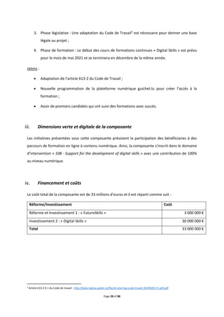 Page 28 of 88
3. Phase législative : Une adaptation du Code de Travail5
est nécessaire pour donner une base
légale au projet ;
4. Phase de formation : Le début des cours de formations continues « Digital Skills » est prévu
pour le mois de mai 2021 et se terminera en décembre de la même année.
Jalons :
 Adaptation de l’article 613-2 du Code de Travail ;
 Nouvelle programmation de la plateforme numérique guichet.lu pour créer l’accès à la
formation ;
 Avoir de premiers candidats qui ont suivi des formations avec succès.
Dimensions verte et digitale de la composante
Les initiatives présentées sous cette composante prévoient la participation des bénéficiaires à des
parcours de formation en ligne à contenu numérique. Ainsi, la composante s’inscrit dans le domaine
d’intervention « 108 - Support for the development of digital skills » avec une contribution de 100%
au niveau numérique.
Financement et coûts
Le coût total de la composante est de 33 millions d’euros et il est réparti comme suit :
Réforme/Investissement Coût
Réforme et Investissement 1 : « FutureSkills » 3 000 000 €
Investissement 2 : « Digital Skills » 30 000 000 €
Total 33 000 000 €
5
Article 613-2 § 1 du Code de travail : http://data.legilux.public.lu/file/eli-etat-leg-code-travail-20190201-fr-pdf.pdf
 